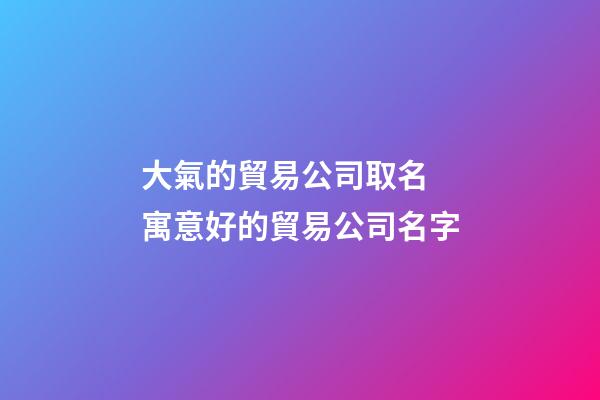 大氣的貿易公司取名 寓意好的貿易公司名字-第1張-公司起名-玄機派